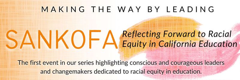 Event: Making the Way by Leading: SANKOFA, Reflecting Forward to Racial Equity in Californiat Eduation; The first event in our series highlighting conscious and courageous leaders and changemakers dedicated to racial equity in education.
